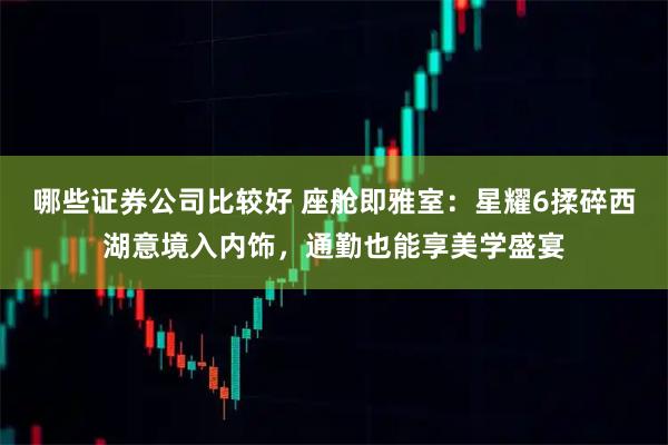 哪些证券公司比较好 座舱即雅室：星耀6揉碎西湖意境入内饰，通勤也能享美学盛宴