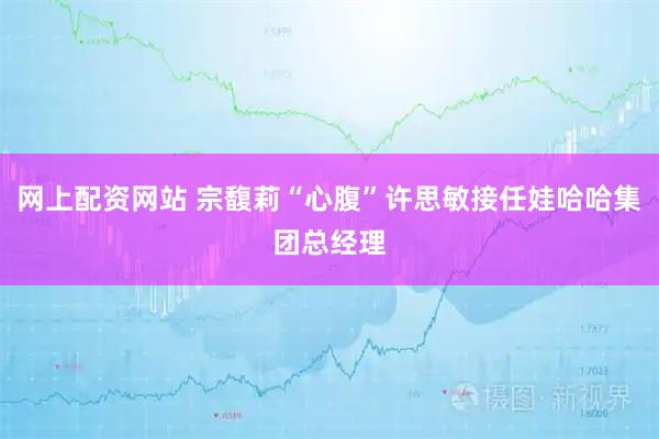 网上配资网站 宗馥莉“心腹”许思敏接任娃哈哈集团总经理