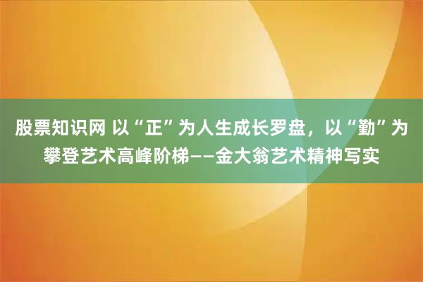 股票知识网 以“正”为人生成长罗盘，以“勤”为攀登艺术高峰阶梯——金大翁艺术精神写实